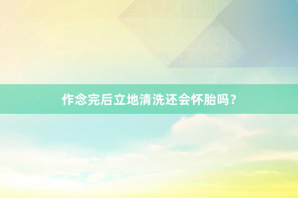作念完后立地清洗还会怀胎吗？